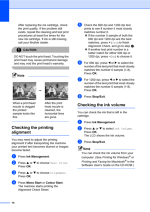 Page 8476
After replacing the ink cartridge, check 
the print quality. If the problem still 
exists, repeat the cleaning and test print 
procedures at least five times for the 
new ink cartridge. If ink is still missing, 
call your Brother dealer.
CAUTION 
DO NOT touch the print head. Touching the 
print head may cause permanent damage 
and may void the print heads warranty.
 
Note
 
Checking the printing 
alignmentB
You may need to adjust the printing 
alignment if after transporting the machine 
your printed...