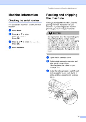 Page 85Troubleshooting and Routine Maintenance
77
Machine InformationB
Checking the serial numberB
You can see the machine’s serial number on 
the LCD.
aPress Menu.
bPress a or b to select 
Machine Info..
Press OK.
cPress a or b to select Serial No..
Press OK.
dPress Stop/Exit.
Packing and shipping 
the machine
B
When you transport the machine, use the 
packing materials that came with your 
machine. If you do not pack the machine 
properly, you could void your warranty.
CAUTION 
It is important to allow the...