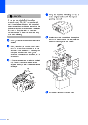 Page 8678
CAUTION 
If you are not able to find the yellow 
protective part, DO NOT remove the ink 
cartridges before shipping. It is essential 
that the machine be shipped with either the 
yellow protective parts or the ink cartridges 
in position. Shipping without them will 
cause damage to your machine and may 
void your warranty.
 
dUnplug the machine from the electrical 
socket.
eUsing both hands, use the plastic tabs 
on both sides of the machine to lift the 
scanner cover until it locks securely into 
the...