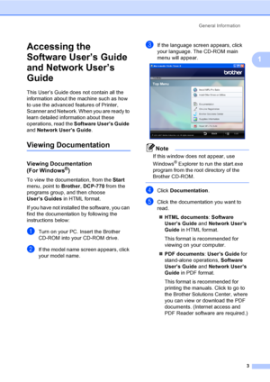 Page 11
General Information3
1
Accessing the 
Software User’s Guide 
and Network User’s 
Guide
1
This User’s Guide does not contain all the 
information about the machine such as how 
to use the advanced features of Printer, 
Scanner and Network. When you are ready to 
learn detailed information about these 
operations, read the Software User’s Guide  
and  Network User’s Guide .
Viewing Documentation1
Viewing Documentation
(For Windows®)1
To view the documentation, from the  Start 
menu, point to  Brother,...