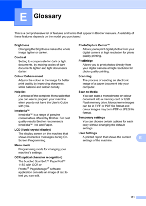 Page 109
101
E
This is a comprehensive list of features and terms that appear in Brother manuals. Availability of 
these features depends on the model you purchased.
E
GlossaryE
BrightnessChanging the Brightness makes the whole 
image lighter or darker.
Contrast Setting to compensate for dark or light 
documents, by making copies of dark 
documents lighter and light documents 
darker.
Colour Enhancement Adjusts the colour in the image for better 
print quality by improving sharpness, 
white balance and colour...