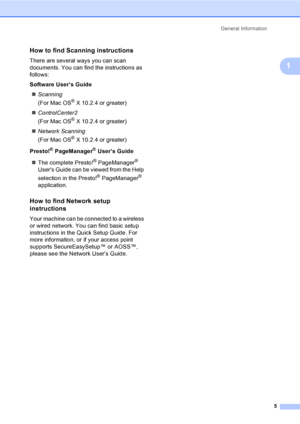 Page 13
General Information5
1
How to find Scanning instructions1
There are several ways you can scan 
documents. You can find the instructions as 
follows:
Software User’s Guide„ Scanning   
(For Mac OS
® X 10.2.4 or greater)
„ ControlCenter2   
(For Mac OS
® X 10.2.4 or greater)
„ Network Scanning   
(For Mac OS
® X 10.2.4 or greater)
Presto!
® PageManager® User’s Guide
„ The complete Presto!
® PageManager® 
Users Guide can be viewed from the Help 
selection in the Presto!
® PageManager® 
application.
How to...
