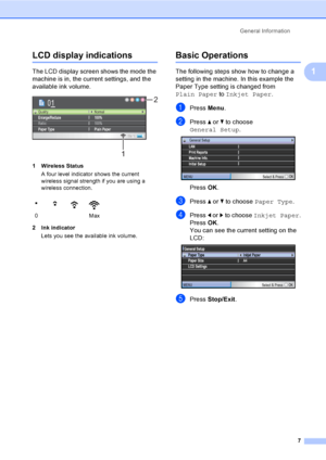 Page 15
General Information7
1
LCD display indications1
The LCD display screen shows the mode the 
machine is in, the current settings, and the 
available ink volume.
 
1 Wireless StatusA four level indicator shows the current 
wireless signal strength if you are using a 
wireless connection. 
2 Ink indicator Lets you see the available ink volume.
Basic Operations1
The following steps show how to change a 
setting in the machine. In this example the 
Paper Type setting is changed from 
Plain Paper  to Inkjet...