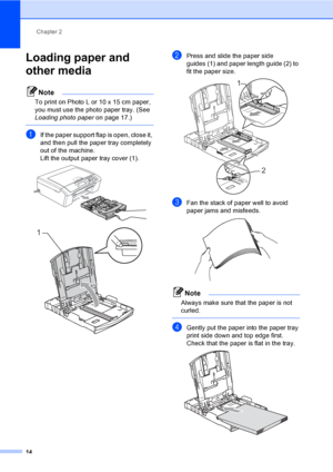 Page 22
Chapter 2
14
Loading paper and 
other media
2
Note
To print on Photo L or 10 x 15 cm paper, 
you must use the photo paper tray. (See 
Loading photo paper on page 17.)
 
aIf the paper support flap is open, close it, 
and then pull the paper tray completely 
out of the machine.
Lift the output paper tray cover (1).
 
 
bPress and slide the paper side 
guides (1) and paper length guide (2) to 
fit the paper size.
 
cFan the stack of paper well to avoid 
paper jams and misfeeds.
 
Note
Always make sure that...