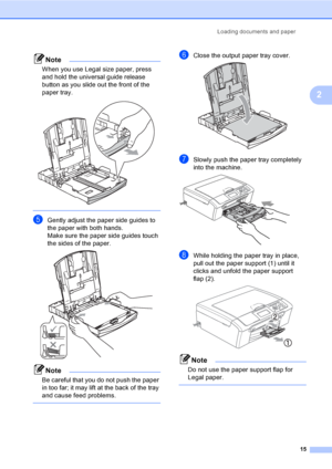 Page 23
Loading documents and paper15
2
Note
When you use Legal size paper, press 
and hold the universal guide release 
button as you slide out the front of the 
paper tray.
 
 
eGently adjust the paper side guides to 
the paper with both hands.
Make sure the paper side guides touch 
the sides of the paper.
 
Note
Be careful that you do not push the paper 
in too far; it may lift at the back of the tray 
and cause feed problems.
 
fClose the output paper tray cover. 
gSlowly push the paper tray completely...