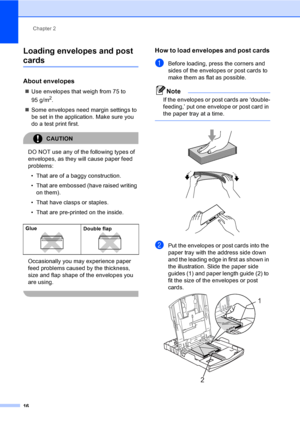 Page 24
Chapter 2
16
Loading envelopes and post 
cards2
About envelopes2
„ Use envelopes that weigh from 75 to 
95 g/m
2.
„ Some envelopes need margin settings to 
be set in the application. Make sure you 
do a test print first.
CAUTION 
DO NOT use any of the following types of 
envelopes, as they will cause paper feed 
problems:
• That are of a baggy construction.
• That are embossed (have raised writing  on them).
• That have clasps or staples.
• That are pre-printed on the inside.
Occasionally you may...