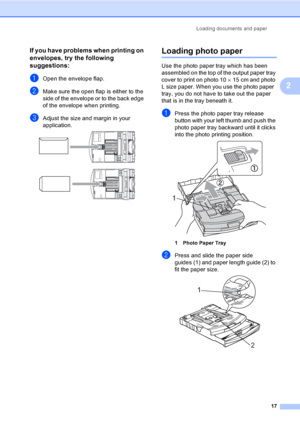 Page 25
Loading documents and paper17
2
If you have problems when printing on 
envelopes, try the following 
suggestions:
2
aOpen the envelope flap.
bMake sure the open flap is either to the 
side of the envelope or to the back edge 
of the envelope when printing.
cAdjust the size and margin in your 
application.
 
 
Loading photo paper2
Use the photo paper tray which has been 
assembled on the top of the output paper tray 
cover to print on photo 10×15 cm and photo 
L size paper. When you use the photo paper...