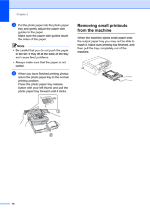 Page 26
Chapter 2
18
cPut the photo paper into the photo paper 
tray and gently adjust the paper side 
guides to the paper.
Make sure the paper side guides touch 
the sides of the paper.
Note
• Be careful that you do not push the paper  in too far; it may lift at the back of the tray 
and cause feed problems.
• Always make sure that the paper is not  curled.
 
dWhen you have finished printing photos 
return the photo paper tray to the normal 
printing position.
Press the photo paper tray release 
button with...