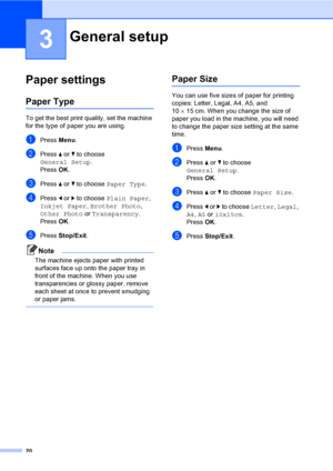 Page 28
20
3
Paper settings3
Paper Type3
To get the best print quality, set the machine 
for the type of paper you are using.
aPress Menu.
bPress  a or  b to choose 
General Setup .
Press  OK.
cPress  a or  b to choose  Paper Type .
dPress d or  c to choose  Plain Paper , 
Inkjet Paper , Brother Photo , 
Other Photo  or Transparency .
Press  OK.
ePress  Stop/Exit .
Note
The machine ejects paper with printed 
surfaces face up onto the paper tray in 
front of the machine. When you use 
transparencies or glossy...