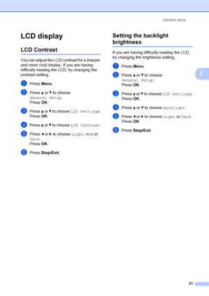 Page 29
General setup21
3
LCD display3
LCD Contrast3
You can adjust the LCD contrast for a sharper 
and more vivid display. If you are having 
difficulty reading the LCD, try changing the 
contrast setting.
aPress Menu.
bPress  a or  b to choose 
General Setup .
Press  OK.
cPress  a or  b to choose  LCD Settings .
Press  OK.
dPress  a or  b to choose  LCD Contrast .
ePress d or  c to choose  Light, Med  or 
Dark .
Press  OK.
fPress  Stop/Exit .
Setting the backlight 
brightness3
If you are having difficulty...