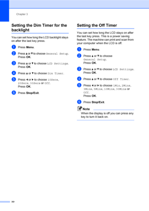 Page 30
Chapter 3
22
Setting the Dim Timer for the 
backlight 3
You can set how long the LCD backlight stays 
on after the last key press.   
aPress  Menu.
bPress a or b to choose General Setup.
Press  OK.
cPress  a or  b to choose  LCD Settings .
Press  OK.
dPress  a or  b to choose  Dim Timer .
ePress d or  c to choose  10Secs, 
20Secs , 30Secs  or Off .
Press  OK.
fPress  Stop/Exit .
Setting the Off Timer3
You can set how long the LCD stays on after 
the last key press. This is a power saving 
feature. The...