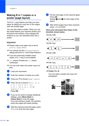 Page 34
Chapter 4
26
Making N in 1 copies or a 
poster (page layout) 4
The N in 1 copy feature can help you save 
paper by letting you copy two or four pages 
onto one printed page.
You can also make a poster. When you use 
the poster feature your machine divides your 
document into sections, then enlarges the 
sections so you can assemble them into a 
poster.
Important4
„ Please make sure paper size is set to 
Letter , Legal  or A4.
„ You cannot use the  Enlarge/Reduce 
setting with the N in 1 and Poster...