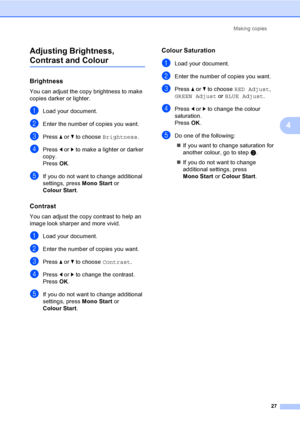 Page 35
Making copies27
4
Adjusting Brightness, 
Contrast and Colour4
Brightness4
You can adjust the copy brightness to make 
copies darker or lighter.
aLoad your document.
bEnter the number of copies you want.
cPress 
a or  b to choose  Brightness .
dPress d or  c to make a lighter or darker 
copy.
Press  OK.
eIf you do not want to change additional 
settings, press  Mono Start or 
Colour Start .
Contrast4
You can adjust the copy contrast to help an 
image look sharper and more vivid.
aLoad your document....