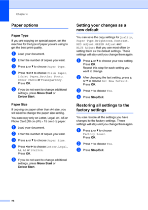 Page 36
Chapter 4
28
Paper options4
Paper Type4
If you are copying on special paper, set the 
machine for the type of paper you are using to 
get the best print quality.
aLoad your document.
bEnter the number of copies you want.
cPress  a or  b to choose  Paper Type .
dPress d or  c to choose  Plain Paper , 
Inkjet Paper , Brother Photo , 
Other Photo  or Transparency .
Press  OK.
eIf you do not want to change additional 
settings, press  Mono Start or 
Colour Start .
Paper Size4
If copying on paper other than...