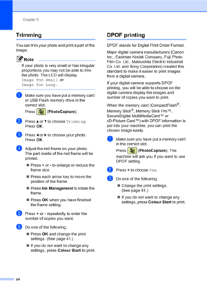 Page 48
Chapter 5
40
Trimming5
You can trim your photo and print a part of the 
image. 
Note
If your photo is very small or has irregular 
proportions you may not be able to trim 
the photo. The LCD will display 
Image Too Small. or 
Image Too Long. .
 
aMake sure you have put a memory card 
or USB Flash memory drive in the 
correct slot.
Press (PhotoCapture ).
bPress a or  b to choose  Trimming.
Press  OK.
cPress  d or  c to choose your photo.
Press  OK.
dAdjust the red frame on your photo.
The part inside of...