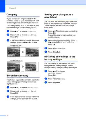 Page 52
Chapter 5
44
Cropping5
If your photo is too long or wide to fit the 
available space on your chosen layout, part 
of the image will automatically be cropped.
The factory setting is  On. If you want to print 
the whole image, turn this setting to  Off.
aPress  a or  b to choose  Cropping.
bPress d or  c to choose  Off (or On).
Press  OK.
cIf you do not want to change additional 
settings, press  Colour Start to print. 
Cropping : On
  5
Cropping: Off  5
Borderless printing5
This feature expands the...