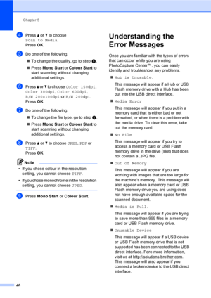 Page 54
Chapter 5
46
dPress  a or  b to choose 
Scan to Media .
Press  OK.
eDo one of the following.
„ To change the quality, go to step  f.
„ Press  Mono Start  or Colour Start  to 
start scanning without changing 
additional settings.
fPress  a or  b to choose  Color 150dpi , 
Color 300dpi , Color 600dpi , 
B/W 200x100dpi  or B/W 200dpi .
Press  OK.
gDo one of the following.
„ To change the file type, go to step  h.
„ Press  Mono Start  or Colour Start  to 
start scanning without changing 
additional...