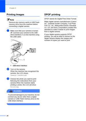 Page 56
Chapter 6
48
Printing Images6
Note
Remove any memory cards or USB Flash 
memory drive from the machine before 
connecting a digital camera.
 
aMake sure that your camera is turned 
off. Connect your camera to the USB 
direct interface (1) on the machine using 
the USB cable.
 
1 USB direct interface
bTurn on the camera.
When the machine has recognized the 
camera, the LCD shows 
Camera Connected .
cChoose the photo you want to print 
following the instructions from your 
camera.When the machine starts...