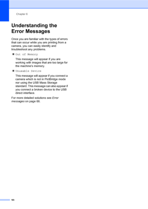 Page 58
Chapter 6
50
Understanding the 
Error Messages
6
Once you are familiar with the types of errors 
that can occur while you are printing from a 
camera, you can easily identify and 
troubleshoot any problems. „ Out of Memory
This message will appear if you are 
working with images that are too large for 
the machines memory.
„ Unusable Device
This message will appear if you connect a 
camera which is not in PictBridge mode 
nor using the USB Mass Storage 
standard. This message can also appear if 
you...