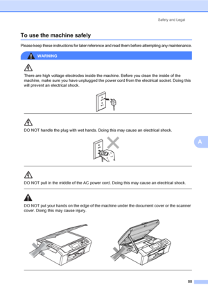 Page 63
Safety and Legal55
A
To use the machine safelyA
Please keep these instructions for later reference and read them before attempting any maintenance.
WARNING 
There are high voltage electrodes inside the machine. Before you clean the inside of the 
machine, make sure you have unplugged the power cord from the electrical socket. Doing this 
will prevent an electrical shock.
 
 
 
DO NOT handle the plug with wet hands. Doing this may cause an electrical shock.
 
 
 
DO NOT pull in the middle of the AC power...