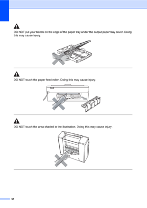 Page 64
56
DO NOT put your hands on the edge of the paper tray under the output paper tray cover. Doing 
this may cause injury.
 
 
 
DO NOT touch the paper feed roller. Doing this may cause injury.
 
 
 
DO NOT touch the area shaded in the illustration. Doing this may cause injury.
 
 
 
 