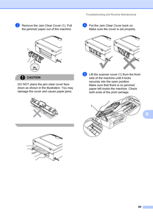 Page 77
Troubleshooting and Routine Maintenance69
B
cRemove the Jam Clear Cover (1). Pull 
the jammed paper out of the machine.
 
CAUTION 
DO NOT place the jam clear cover face 
down as shown in the illustration. You may 
damage the cover and cause paper jams.
 
  
dPut the Jam Clear Cover back on.
Make sure the cover is set properly.
 
eLift the scanner cover (1) from the front 
side of the machine until it locks 
securely into the open position.
Make sure that there is no jammed 
paper left inside the...