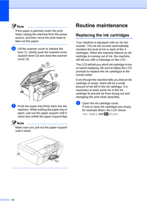 Page 78
70
Note
If the paper is jammed under the print 
head, unplug the machine from the power 
source, and then move the print head to 
take out the paper.
 
fLift the scanner cover to release the 
lock (1). Gently push the scanner cover 
support down (2) and close the scanner 
cover (3).
 
gPush the paper tray firmly back into the 
machine. While holding the paper tray in 
place, pull out the paper support until it 
clicks and unfold the paper support flap.
Note
Make sure you pull out the paper support...