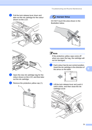 Page 79
Troubleshooting and Routine Maintenance71
B
bPull the lock release lever down and 
take out the ink cartridge for the colour 
shown on the LCD.
 
 
cOpen the new ink cartridge bag for the 
colour shown on the LCD, and then take 
out the ink cartridge.
dRemove the protective yellow cap (1). 
Improper Setup 
DO NOT touch the area shown in the 
illustration below.
 
 
Note
If the protective yellow caps come off 
when you open the bag, the cartridge will 
not be damaged.
 
eEach colour has its own correct...