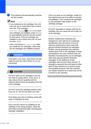 Page 80
72
gThe machine will automatically reset the 
ink dot counter.
Note
• If you replaced an ink cartridge, the LCD may ask you to verify that it was a brand 
new one. (For example, 
Did You Change Black ) For each 
new cartridge you installed, press  +(Yes ) 
to automatically reset the ink dot counter 
for that colour. If the ink cartridge you 
installed is not a brand new one, be sure 
to press  - ( No ).
• If the LCD shows  No Cartridge after 
you install the ink cartridges, check that 
the ink...