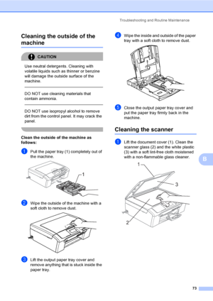 Page 81
Troubleshooting and Routine Maintenance73
B
Cleaning the outside of the 
machineB
CAUTION 
Use neutral detergents. Cleaning with 
volatile liquids such as thinner or benzine 
will damage the outside surface of the 
machine.
  
DO NOT use cleaning materials that 
contain ammonia.
  
DO NOT use isopropyl alcohol to remove 
dirt from the control panel. It may crack the 
panel.
 
Clean the outside of the machine as 
follows:
B
aPull the paper tray (1) completely out of 
the machine.
 
bWipe the outside of...