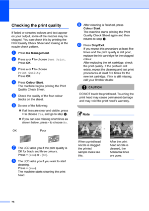 Page 84
76
Checking the print qualityB
If faded or streaked colours and text appear 
on your output, some of the nozzles may be 
clogged. You can check this by printing the 
Print Quality Check Sheet and looking at the 
nozzle check pattern.
aPress Ink Management .
bPress a or  b to choose  Test Print .
Press  OK.
cPress  a or  b to choose 
Print Quality .
Press  OK.
dPress  Colour Start .
The machine begins printing the Print 
Quality Check Sheet.
eCheck the quality of the four colour 
blocks on the sheet.
fDo...