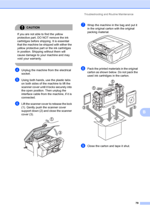 Page 87
Troubleshooting and Routine Maintenance79
B
CAUTION 
If you are not able to find the yellow 
protective part, DO NOT remove the ink 
cartridges before shipping. It is essential 
that the machine be shipped with either the 
yellow protective part or the ink cartridges 
in position. Shipping without them will 
cause damage to your machine and may 
void your warranty.
 
dUnplug the machine from the electrical 
socket.
eUsing both hands, use the plastic tabs 
on both sides of the machine to lift the...