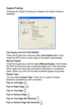 Page 1027 - 7   PRINTER DRIVER SETTINGS
Duplex Printing
Choosing the Duplex Printing icon displays the Duplex features 
available.
Use Duplex Unit (For DCP-8025D)
Check the Duplex box and then select Use Duplex Unit. In this 
mode the DCP prints on both sides of the paper automatically.
Manual Duplex
Check the Duplex box and then select Manual Duplex. In this mode, 
the DCP prints all the even numbered pages first. Then the printer 
driver stops and shows the instructions required to re-install the 
paper. When...