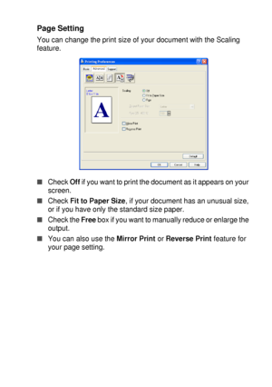 Page 105PRINTER DRIVER SETTINGS   7 - 10
Page Setting
You can change the print size of your document with the Scaling 
feature. 
■Check Off if you want to print the document as it appears on your 
screen.
■Check Fit to Paper Size, if your document has an unusual size, 
or if you have only the standard size paper.
■Check the Free box if you want to manually reduce or enlarge the 
output.
■You can also use the Mirror Print or Reverse Print feature for 
your page setting.
 