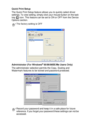 Page 107PRINTER DRIVER SETTINGS   7 - 12
Quick Print Setup
The Quick Print Setup feature allows you to quickly select driver 
settings. To view setting, simply click your mouse button on the task 
tray   icon. This feature can be set to ON or OFF from the Device 
Options section.
Administrator (For Windows
® 95/98/98SE/Me Users Only)
The administrator selection permits the Copy, Scaling and 
Watermark features to be locked and password protected.
The factory setting is OFF
Record your password and keep it in a...