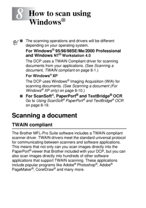 Page 1188 - 1   HOW TO SCAN USING WINDOWS®
8
Scanning a document 
TWAIN compliant
The Brother MFL-Pro Suite software includes a TWAIN compliant 
scanner driver. TWAIN drivers meet the standard universal protocol 
for communicating between scanners and software applications. 
This means that not only can you scan images directly into the 
PaperPort
® viewer that Brother included with your DCP, but you can 
also scan images directly into hundreds of other software 
applications that support TWAIN scanning. These...