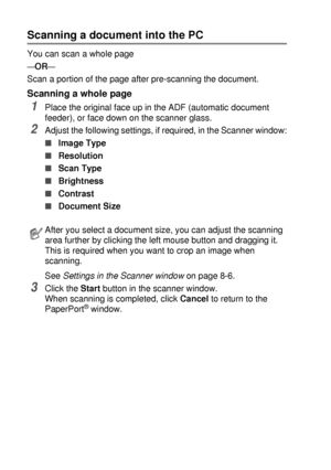 Page 1208 - 3   HOW TO SCAN USING WINDOWS®
Scanning a document into the PC
You can scan a whole page
—OR—
Scan a portion of the page after pre-scanning the document.
Scanning a whole page
1Place the original face up in the ADF (automatic document 
feeder), or face down on the scanner glass.
2Adjust the following settings, if required, in the Scanner window:
■Image Type 
■Resolution 
■Scan Type 
■Brightness 
■Contrast 
■Document Size 
See Settings in the Scanner window on page 8-6.
3Click the Start button in the...