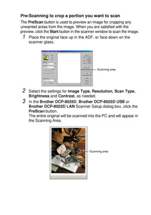 Page 121HOW TO SCAN USING WINDOWS®   8 - 4
Pre-Scanning to crop a portion you want to scan
The PreScan button is used to preview an image for cropping any 
unwanted areas from the image. When you are satisfied with the 
preview, click the Start button in the scanner window to scan the image.
1Place the original face up in the ADF, or face down on the 
scanner glass.
2Select the settings for Image Type, Resolution, Scan Type, 
Brightness and Contrast, as needed.
3In the Brother DCP-8025D, Brother DCP-8025D USB or...