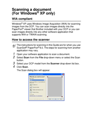 Page 127HOW TO SCAN USING WINDOWS®   8 - 10
Scanning a document 
(For Windows
® XP only)
WIA compliant 
Windows® XP uses Windows Image Acquisition (WIA) for scanning 
images from the DCP. You can scan images directly into the 
PaperPort
® viewer that Brother included with your DCP or you can 
scan images directly into any other software application that 
supports WIA or TWAIN scanning.
How to access the scanner
1Open your software application to scan a document.
2Select Scan from the File drop-down menu or...