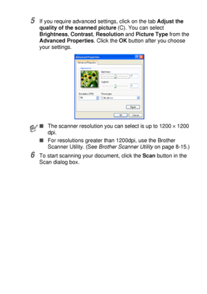 Page 129HOW TO SCAN USING WINDOWS®   8 - 12
5If you require advanced settings, click on the tab Adjust the 
quality of the scanned picture (C). You can select 
Brightness, Contrast, Resolution and Picture Type from the 
Advanced Properties. Click the OK button after you choose 
your settings.
6To start scanning your document, click the Scan button in the 
Scan dialog box.
■The scanner resolution you can select is up to 1200 × 1200 
dpi.
■For resolutions greater than 1200dpi, use the Brother 
Scanner Utility....