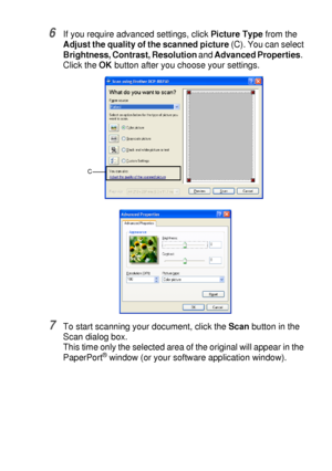 Page 131HOW TO SCAN USING WINDOWS®   8 - 14
6If you require advanced settings, click Picture Type from the 
Adjust the quality of the scanned picture (C). You can select 
Brightness, Contrast, Resolution and Advanced Properties.  
Click the OK button after you choose your settings.
7To start scanning your document, click the Scan button in the 
Scan dialog box.
This time only the selected area of the original will appear in the 
PaperPort
® window (or your software application window).
C
 