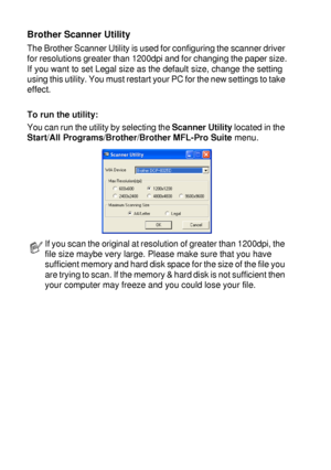 Page 1328 - 15   HOW TO SCAN USING WINDOWS®
Brother Scanner Utility
The Brother Scanner Utility is used for configuring the scanner driver 
for resolutions greater than 1200dpi and for changing the paper size.
If you want to set Legal size as the default size, change the setting 
using this utility. You must restart your PC for the new settings to take 
effect.
To run the utility:
You can run the utility by selecting the Scanner Utility located in the 
Start/All Programs/Brother/Brother MFL-Pro Suite menu.
If...