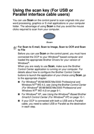 Page 133HOW TO SCAN USING WINDOWS®   8 - 16
Using the scan key (For USB or 
Parallel interface cable users)
You can use Scan on the control panel to scan originals into your 
word processing, graphics or E-mail applications or your computer 
folder. The advantage of using 
Scan is that you avoid the mouse 
clicks required to scan from your computer.
For Scan to E-mail, Scan to Image, Scan to OCR and Scan 
to File
Before you can use 
Scan on the control panel, you must have 
connected the DCP to your Windows
®...