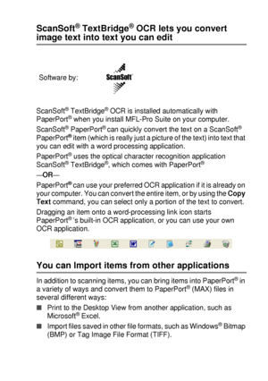 Page 139HOW TO SCAN USING WINDOWS®   8 - 22
ScanSoft® TextBridge® OCR lets you convert 
image text into text you can edit
ScanSoft® TextBridge® OCR is installed automatically with 
PaperPort® when you install MFL-Pro Suite on your computer.
ScanSoft
® PaperPort® can quickly convert the text on a ScanSoft® 
PaperPort® item (which is really just a picture of the text) into text that 
you can edit with a word processing application.
PaperPort
® uses the optical character recognition application 
ScanSoft®...