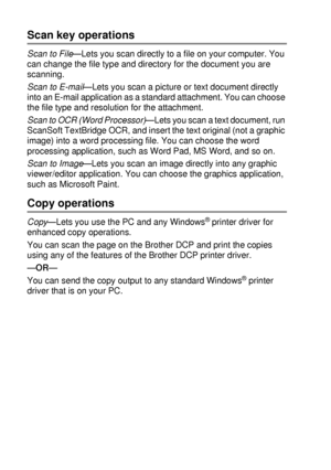 Page 1449 - 4   USING THE BROTHER CONTROL CENTER (FOR WINDOWS® 95/98/98SE/ME/2000 PROFESSIONAL AND WINDOWS NT® WS 4.0)
Scan key operations
Scan to File—Lets you scan directly to a file on your computer. You 
can change the file type and directory for the document you are 
scanning.
Scan to E-mail—Lets you scan a picture or text document directly 
into an E-mail application as a standard attachment. You can choose 
the file type and resolution for the attachment.
Scan to OCR (Word Processor)
—Lets you scan a text...