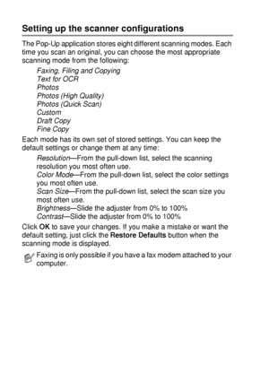 Page 1469 - 6   USING THE BROTHER CONTROL CENTER (FOR WINDOWS® 95/98/98SE/ME/2000 PROFESSIONAL AND WINDOWS NT® WS 4.0)
Setting up the scanner configurations
The Pop-Up application stores eight different scanning modes. Each 
time you scan an original, you can choose the most appropriate 
scanning mode from the following:
Faxing, Filing and Copying
Text for OCR
Photos
Photos (High Quality)
Photos (Quick Scan)
Custom
Draft Copy
Fine Copy
Each mode has its own set of stored settings. You can keep the 
default...