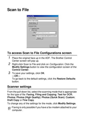 Page 1489 - 8   USING THE BROTHER CONTROL CENTER (FOR WINDOWS® 95/98/98SE/ME/2000 PROFESSIONAL AND WINDOWS NT® WS 4.0)
Scan to File
To access Scan to File Configurations screen
1Place the original face up in the ADF. The Brother Control 
Center screen will pop up.
2Right-click Scan to File and click on Configuration
. Click the 
Modify Settings button to view the configuration screen of the 
Control Center.
3To save your settings, click OK.
—OR—
To go back to the default settings, click the Restore Defaults...