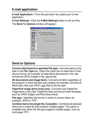 Page 151USING THE BROTHER CONTROL CENTER (FOR WINDOWS® 95/98/98SE/ME/2000 PROFESSIONAL AND WINDOWS NT® WS 4.0) 9 - 11
E-mail application
E-mail Application—From the pull-down list, select your E-mail 
application.
E-mail Settings—Click the E-Mail Settings button to set up links.
The Send To Options window will appear:
Send to Options
Convert attachments to specified file type—Converts items to the 
type in the File Type box. Clear this check box to keep files in their 
source format; for example, to keep Word...