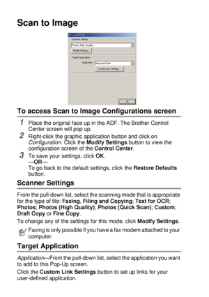 Page 1549 - 14   USING THE BROTHER CONTROL CENTER (FOR WINDOWS® 95/98/98SE/ME/2000 PROFESSIONAL AND WINDOWS NT® WS 4.0)
Scan to Image
To access Scan to Image Configurations screen
1Place the original face up in the ADF. The Brother Control 
Center screen will pop up.
2Right-click the graphic application button and click on 
Configuration. Click the Modify Settings button to view the 
configuration screen of the Control Center.
3To save your settings, click OK.
—OR—
To go back to the default settings, click the...