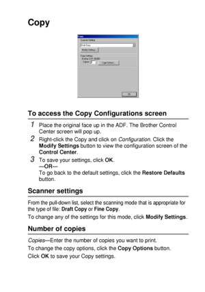 Page 155USING THE BROTHER CONTROL CENTER (FOR WINDOWS® 95/98/98SE/ME/2000 PROFESSIONAL AND WINDOWS NT® WS 4.0) 9 - 15
Copy
To access the Copy Configurations screen
1Place the original face up in the ADF. The Brother Control 
Center screen will pop up.
2Right-click the Copy and click on Configuration. Click the 
Modify Settings button to view the configuration screen of the 
Control Center.
3To save your settings, click OK.
—OR—
To go back to the default settings, click the Restore Defaults 
button.
Scanner...